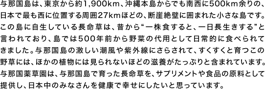 与那国島は、東京から約1,900km、沖縄本島からでも南西に500km余りの、日本で最も西に位置する周囲27kmほどの、断崖絶壁に囲まれた小さな島です。この島に自生している長命草は、昔から「一株食すると、一日長生きする」と言われており、島では500年前から野菜の代用として日常的に食べられてきました。与那国島の激しい潮風や紫外線にさらされて、すくすくと育つこの野草には、ほかの植物には見られないほどの滋養がたっぷりと含まれています。与那国薬草園は、与那国島で育った長命草を、サプリメントや食品の原料として提供し、日本中のみなさんを健康で幸せにしたいと思っています。