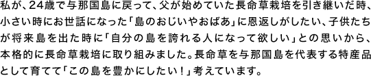 私が、24歳で与那国島に戻って、父が始めていた長命草栽培を引き継いだ時、小さい時にお世話になった「島のおじいやおばあ」に恩返しがしたい、子供たちが将来島を出た時に「自分の島を誇れる人になって欲しい」との思いから、本格的に長命草栽培に取り組みました。長命草を与那国島を代表する特産品として育てて「この島を豊かにしたい！」考えています。