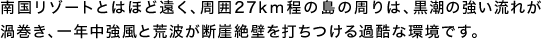 南国リゾートとはほど遠く、周囲27km程の島の周りは、黒潮の強い流れが渦巻き、一年中強風と荒波が断崖絶壁を打ちつける過酷な環境です。