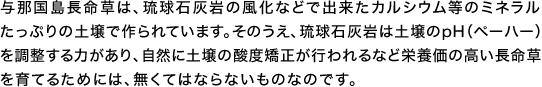 与那国島長命草は、琉球石灰岩の風化などで出来たカルシウム等のミネラルたっぷりの土壌で作られています。そのうえ、琉球石灰岩は土壌のpH（ペーハー）を調整する力があり、自然に土壌の酸度矯正が行われるなど栄養価の高い長命草を育てるためには、無くてはならないものなのです。